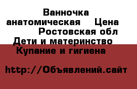 Ванночка анатомическая  › Цена ­ 2 500 - Ростовская обл. Дети и материнство » Купание и гигиена   